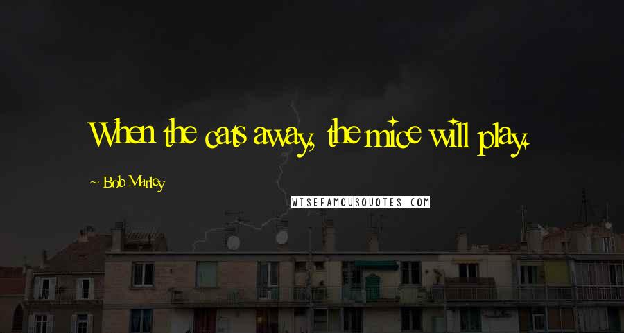 Bob Marley Quotes: When the cats away, the mice will play.