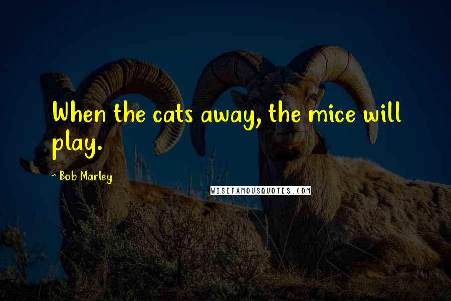 Bob Marley Quotes: When the cats away, the mice will play.