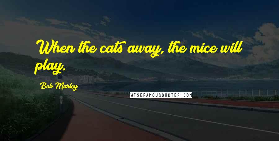 Bob Marley Quotes: When the cats away, the mice will play.