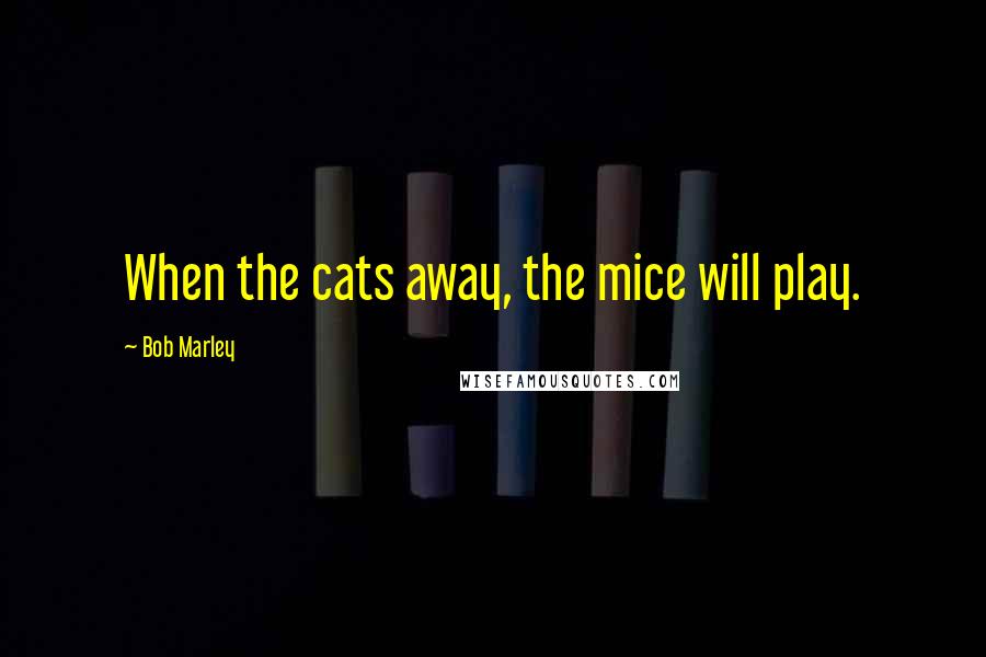 Bob Marley Quotes: When the cats away, the mice will play.