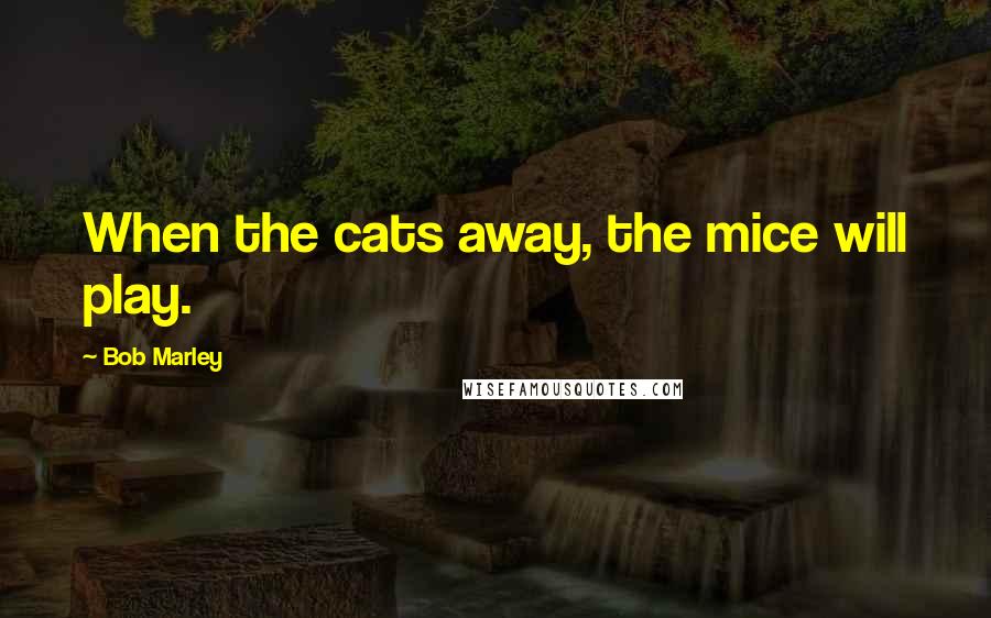 Bob Marley Quotes: When the cats away, the mice will play.