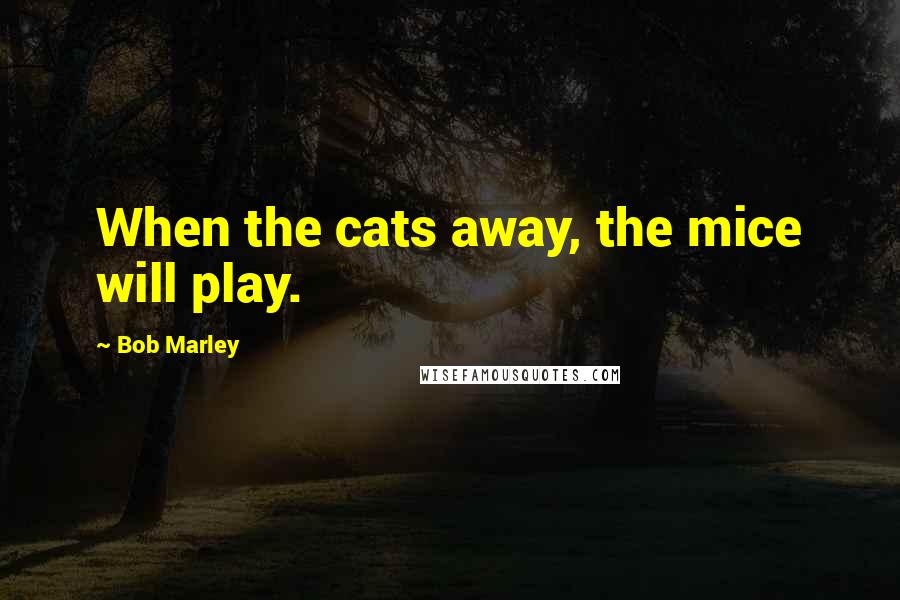 Bob Marley Quotes: When the cats away, the mice will play.