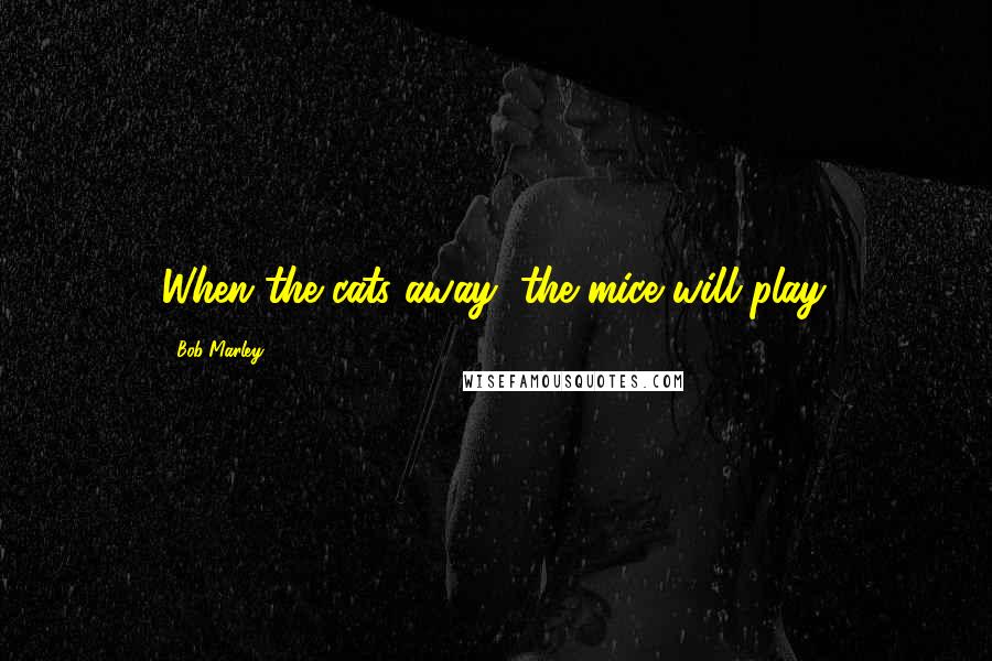 Bob Marley Quotes: When the cats away, the mice will play.