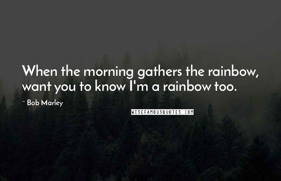 Bob Marley Quotes: When the morning gathers the rainbow, want you to know I'm a rainbow too.