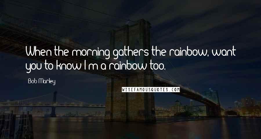 Bob Marley Quotes: When the morning gathers the rainbow, want you to know I'm a rainbow too.