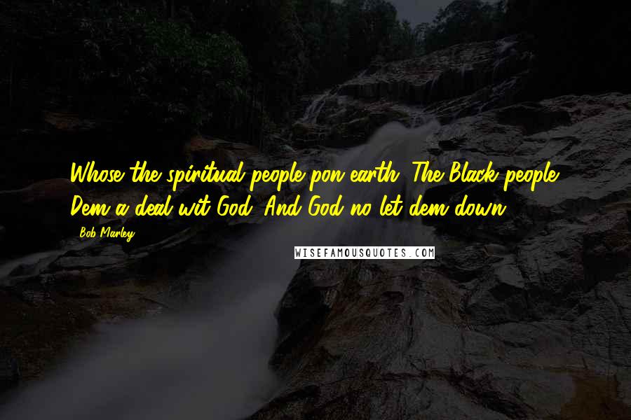 Bob Marley Quotes: Whose the spiritual people pon earth. The Black people. Dem a deal wit God. And God no let dem down.