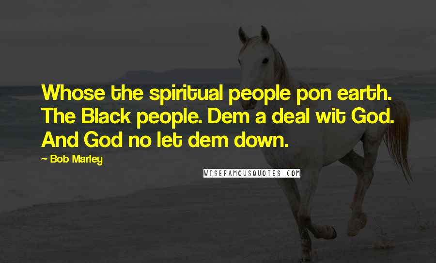 Bob Marley Quotes: Whose the spiritual people pon earth. The Black people. Dem a deal wit God. And God no let dem down.