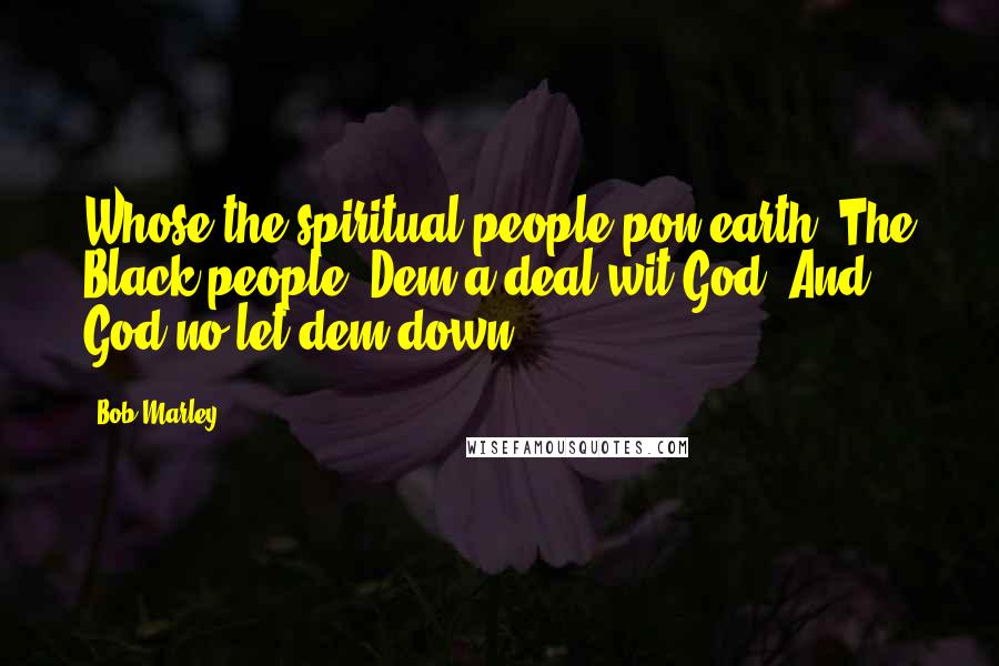 Bob Marley Quotes: Whose the spiritual people pon earth. The Black people. Dem a deal wit God. And God no let dem down.