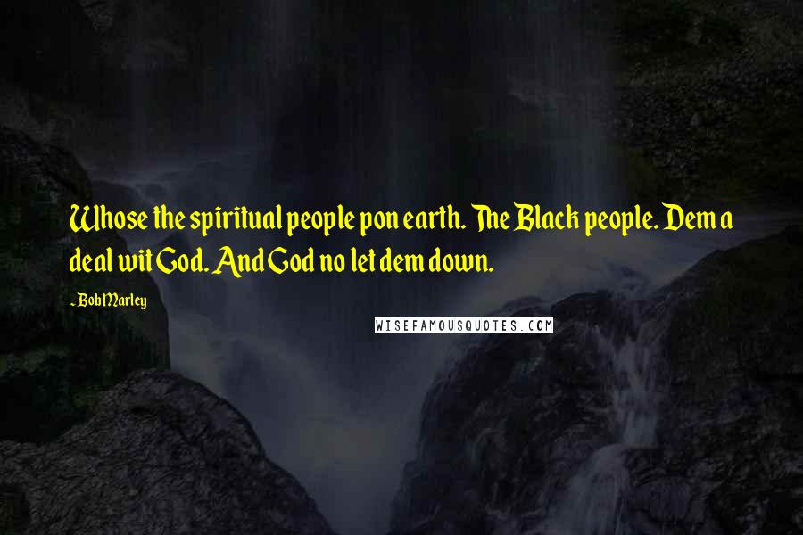 Bob Marley Quotes: Whose the spiritual people pon earth. The Black people. Dem a deal wit God. And God no let dem down.