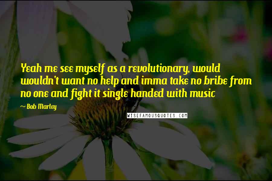 Bob Marley Quotes: Yeah me see myself as a revolutionary, would wouldn't want no help and imma take no bribe from no one and fight it single handed with music