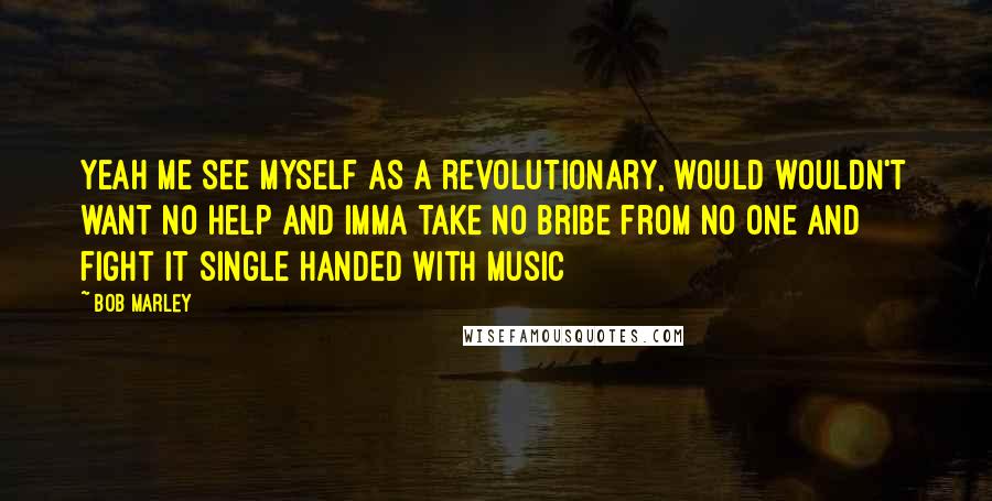 Bob Marley Quotes: Yeah me see myself as a revolutionary, would wouldn't want no help and imma take no bribe from no one and fight it single handed with music