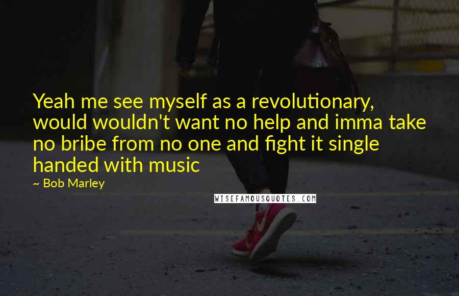 Bob Marley Quotes: Yeah me see myself as a revolutionary, would wouldn't want no help and imma take no bribe from no one and fight it single handed with music