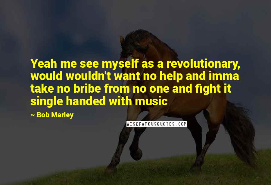 Bob Marley Quotes: Yeah me see myself as a revolutionary, would wouldn't want no help and imma take no bribe from no one and fight it single handed with music