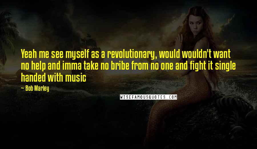 Bob Marley Quotes: Yeah me see myself as a revolutionary, would wouldn't want no help and imma take no bribe from no one and fight it single handed with music