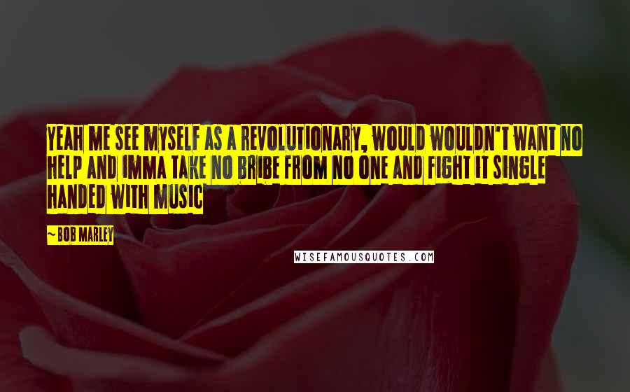 Bob Marley Quotes: Yeah me see myself as a revolutionary, would wouldn't want no help and imma take no bribe from no one and fight it single handed with music