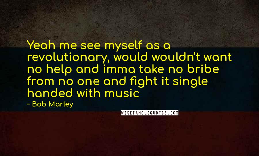 Bob Marley Quotes: Yeah me see myself as a revolutionary, would wouldn't want no help and imma take no bribe from no one and fight it single handed with music
