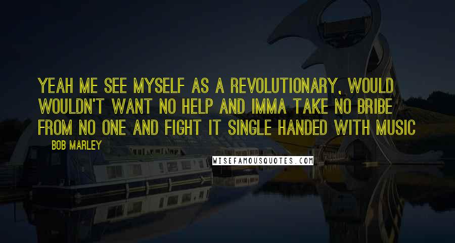 Bob Marley Quotes: Yeah me see myself as a revolutionary, would wouldn't want no help and imma take no bribe from no one and fight it single handed with music