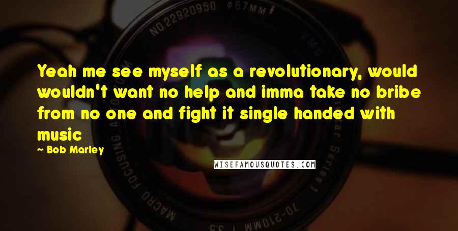 Bob Marley Quotes: Yeah me see myself as a revolutionary, would wouldn't want no help and imma take no bribe from no one and fight it single handed with music