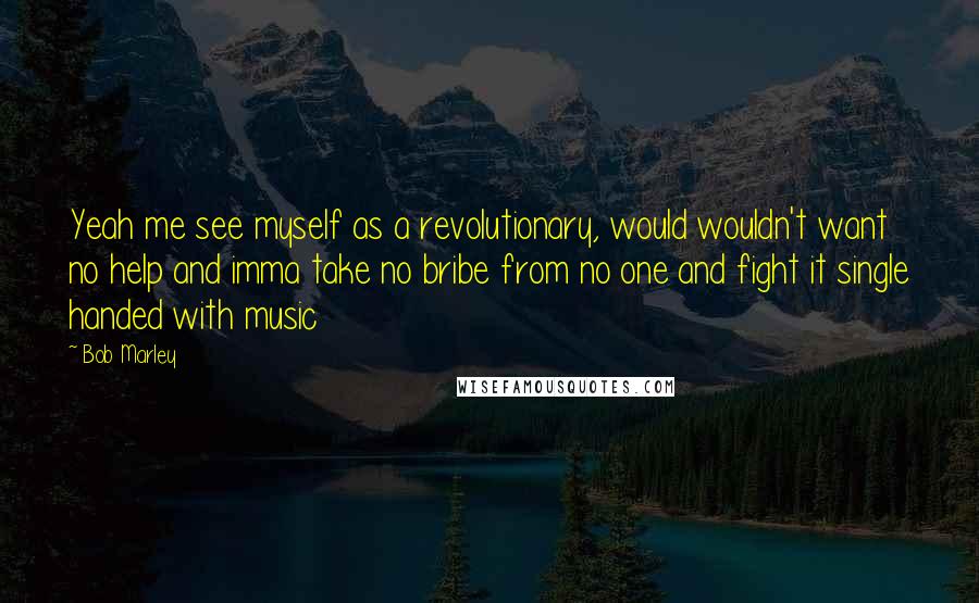 Bob Marley Quotes: Yeah me see myself as a revolutionary, would wouldn't want no help and imma take no bribe from no one and fight it single handed with music