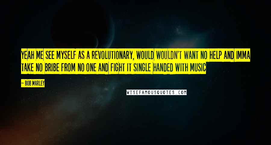 Bob Marley Quotes: Yeah me see myself as a revolutionary, would wouldn't want no help and imma take no bribe from no one and fight it single handed with music