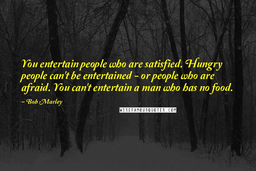 Bob Marley Quotes: You entertain people who are satisfied. Hungry people can't be entertained - or people who are afraid. You can't entertain a man who has no food.