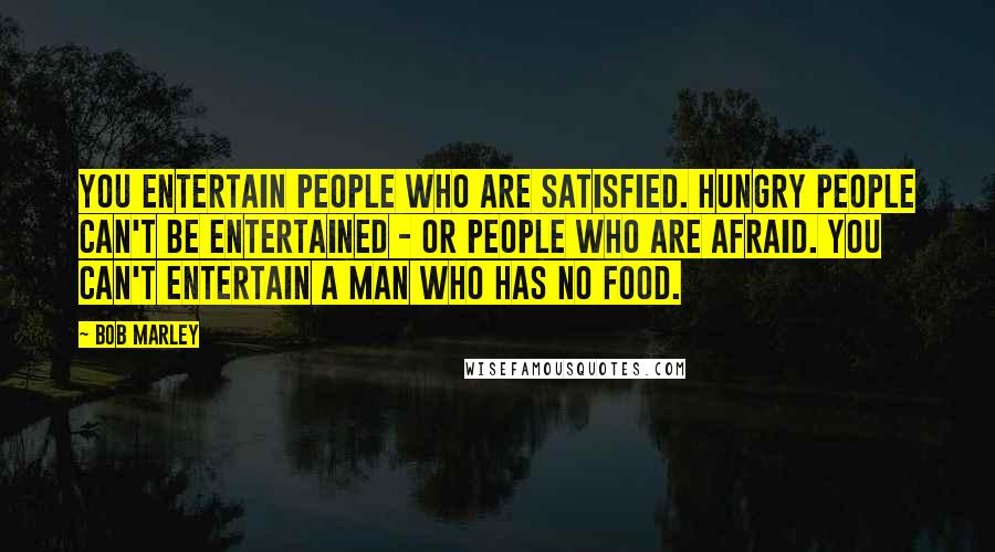 Bob Marley Quotes: You entertain people who are satisfied. Hungry people can't be entertained - or people who are afraid. You can't entertain a man who has no food.