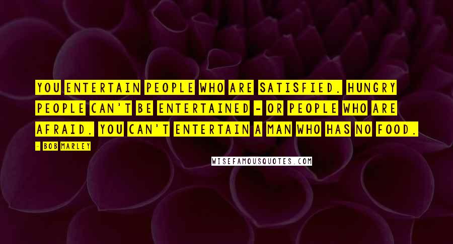 Bob Marley Quotes: You entertain people who are satisfied. Hungry people can't be entertained - or people who are afraid. You can't entertain a man who has no food.