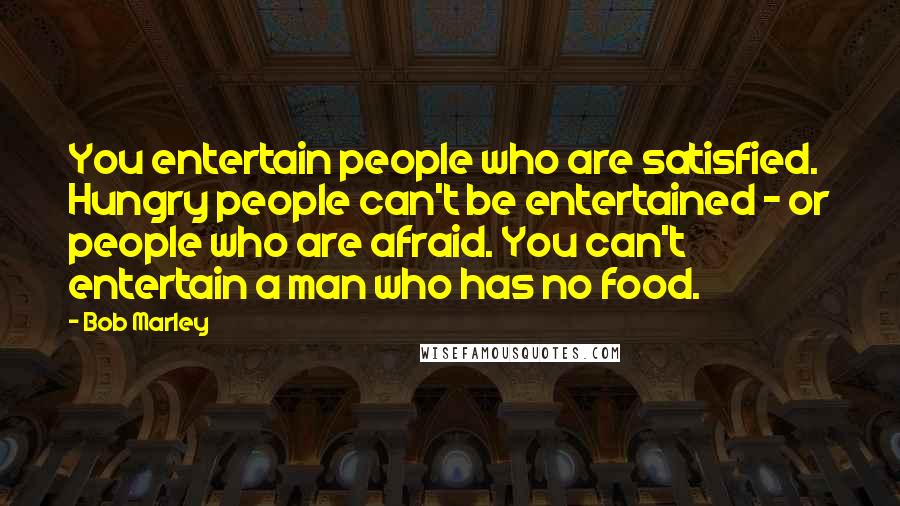 Bob Marley Quotes: You entertain people who are satisfied. Hungry people can't be entertained - or people who are afraid. You can't entertain a man who has no food.