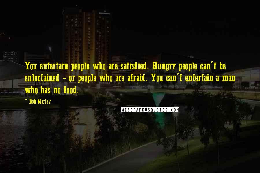 Bob Marley Quotes: You entertain people who are satisfied. Hungry people can't be entertained - or people who are afraid. You can't entertain a man who has no food.