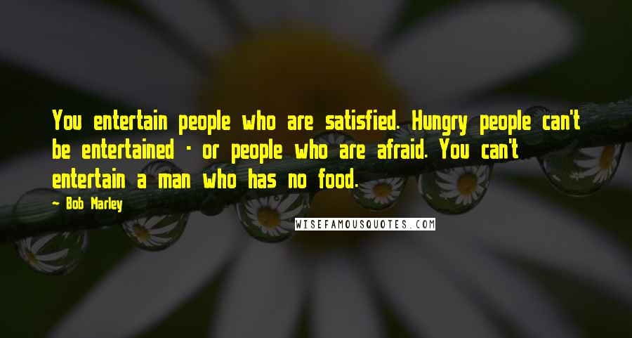 Bob Marley Quotes: You entertain people who are satisfied. Hungry people can't be entertained - or people who are afraid. You can't entertain a man who has no food.