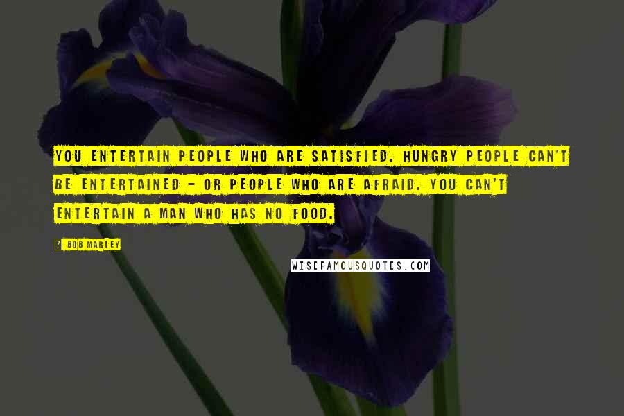 Bob Marley Quotes: You entertain people who are satisfied. Hungry people can't be entertained - or people who are afraid. You can't entertain a man who has no food.