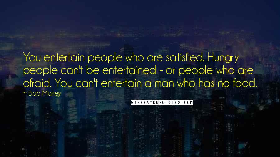 Bob Marley Quotes: You entertain people who are satisfied. Hungry people can't be entertained - or people who are afraid. You can't entertain a man who has no food.