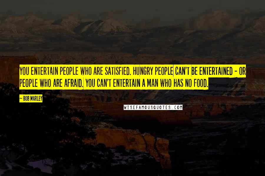 Bob Marley Quotes: You entertain people who are satisfied. Hungry people can't be entertained - or people who are afraid. You can't entertain a man who has no food.