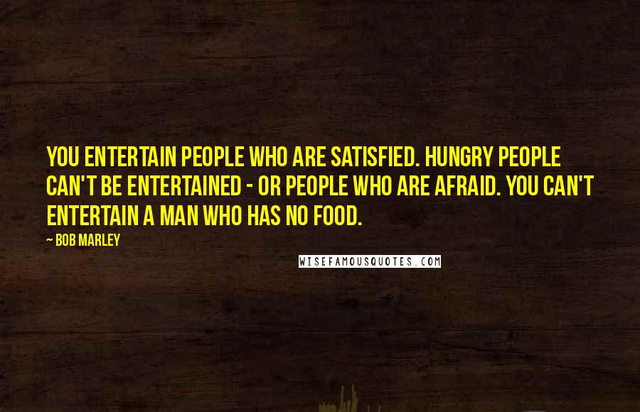 Bob Marley Quotes: You entertain people who are satisfied. Hungry people can't be entertained - or people who are afraid. You can't entertain a man who has no food.