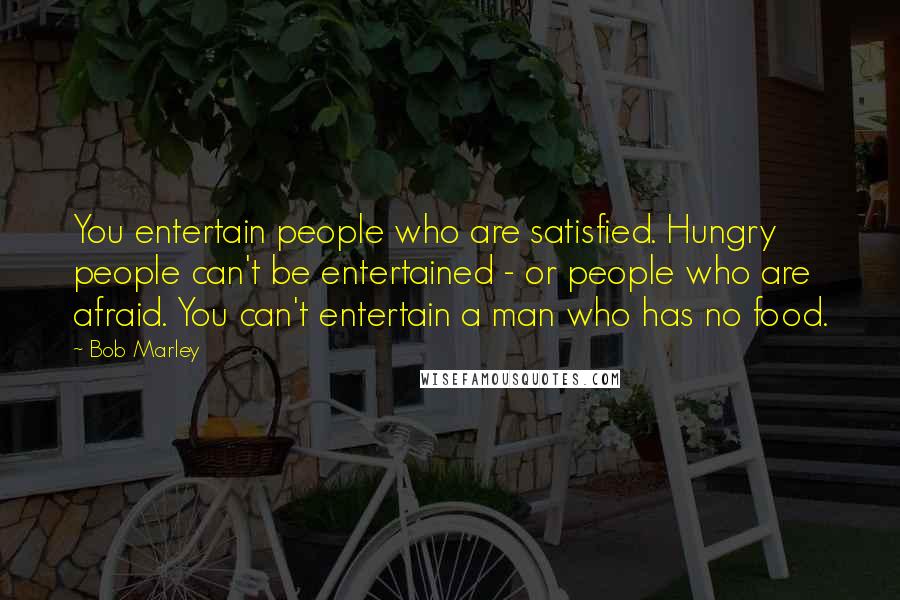 Bob Marley Quotes: You entertain people who are satisfied. Hungry people can't be entertained - or people who are afraid. You can't entertain a man who has no food.