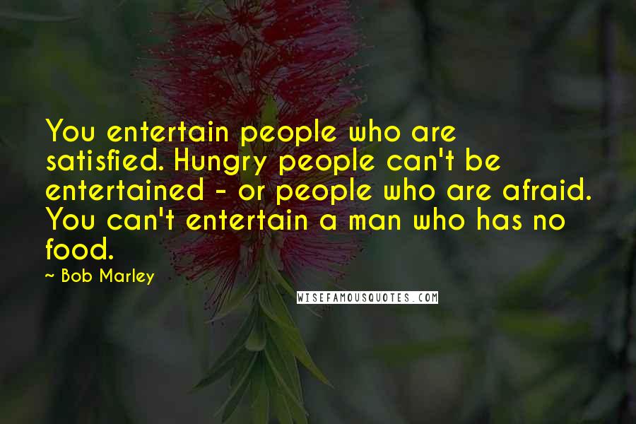 Bob Marley Quotes: You entertain people who are satisfied. Hungry people can't be entertained - or people who are afraid. You can't entertain a man who has no food.