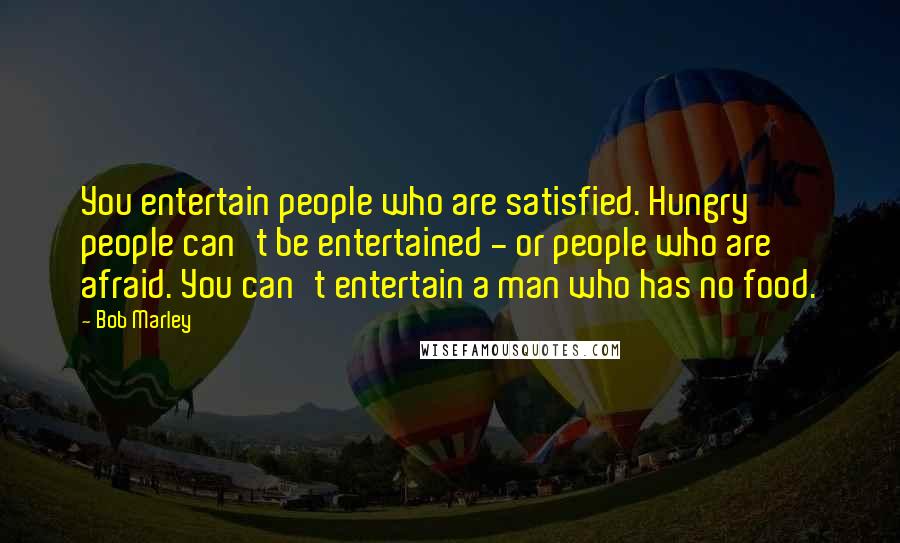 Bob Marley Quotes: You entertain people who are satisfied. Hungry people can't be entertained - or people who are afraid. You can't entertain a man who has no food.