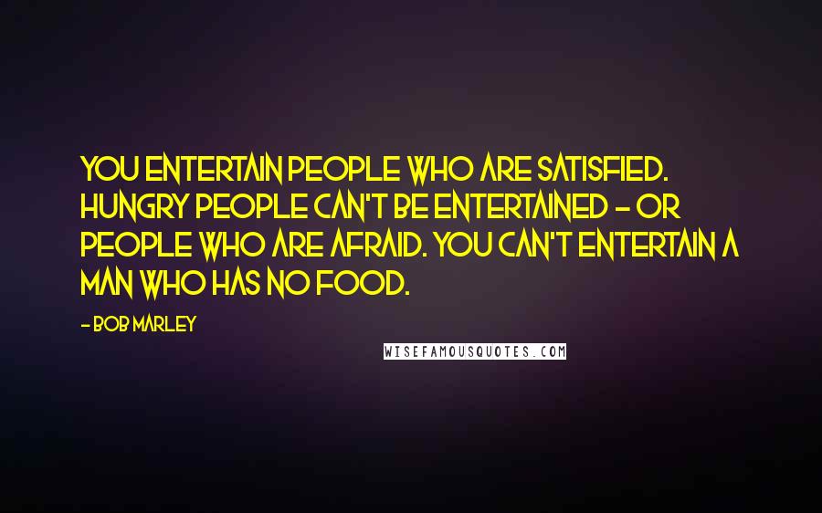 Bob Marley Quotes: You entertain people who are satisfied. Hungry people can't be entertained - or people who are afraid. You can't entertain a man who has no food.