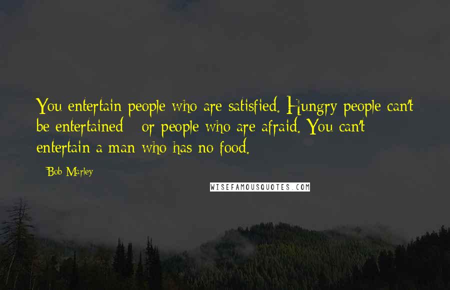Bob Marley Quotes: You entertain people who are satisfied. Hungry people can't be entertained - or people who are afraid. You can't entertain a man who has no food.