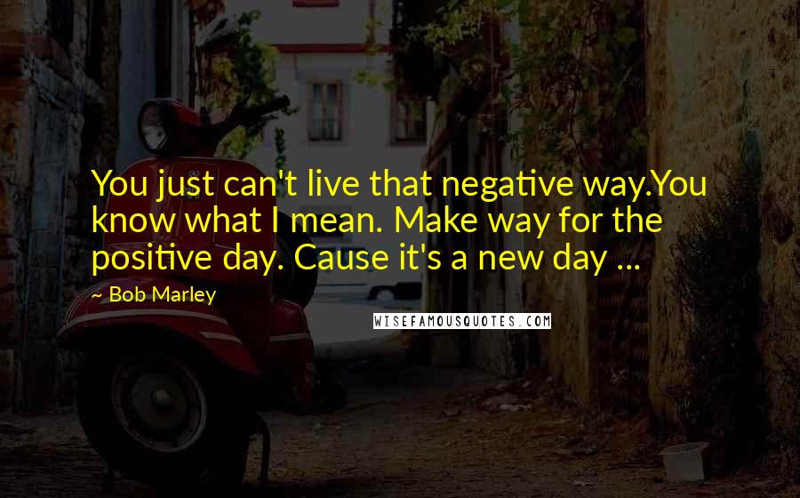 Bob Marley Quotes: You just can't live that negative way.You know what I mean. Make way for the positive day. Cause it's a new day ...