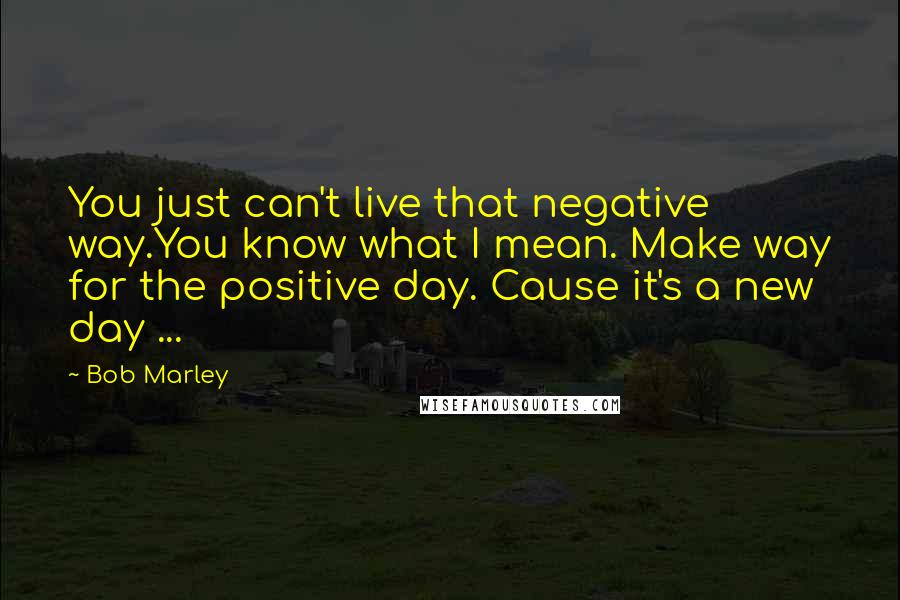 Bob Marley Quotes: You just can't live that negative way.You know what I mean. Make way for the positive day. Cause it's a new day ...