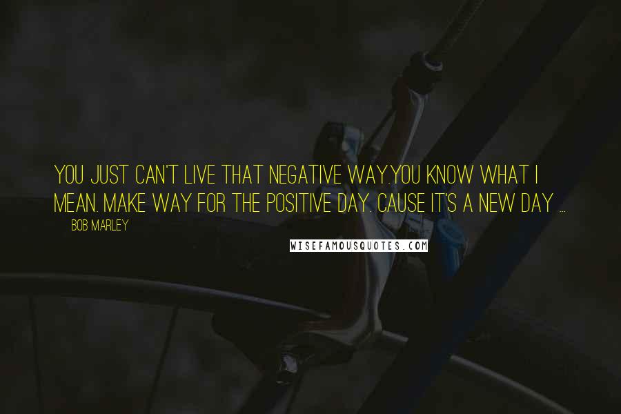 Bob Marley Quotes: You just can't live that negative way.You know what I mean. Make way for the positive day. Cause it's a new day ...