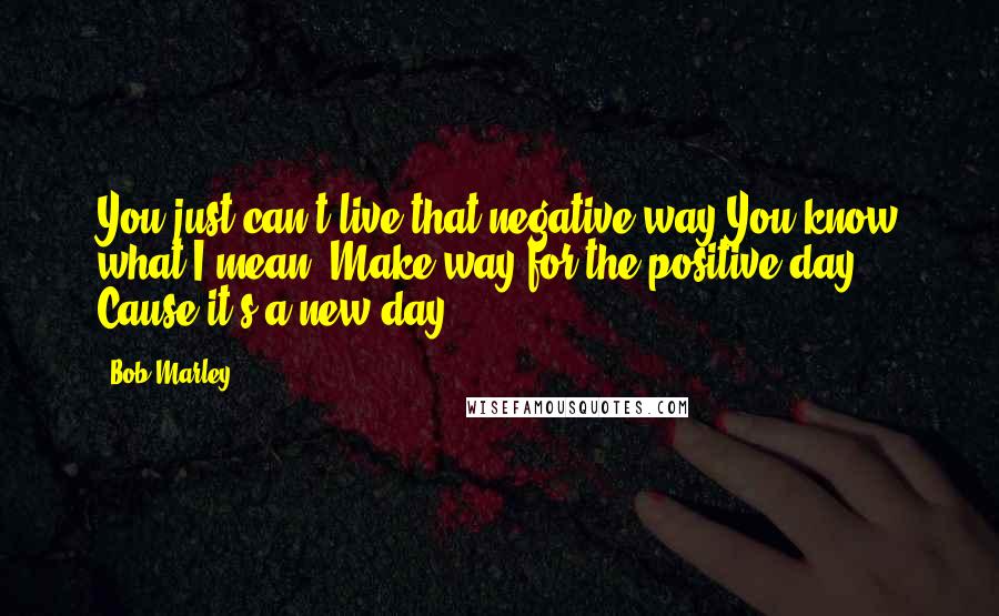 Bob Marley Quotes: You just can't live that negative way.You know what I mean. Make way for the positive day. Cause it's a new day ...