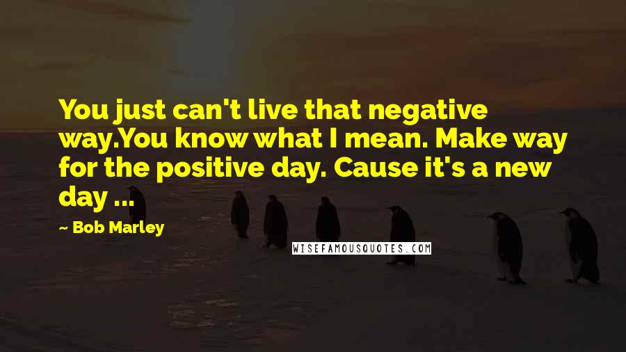 Bob Marley Quotes: You just can't live that negative way.You know what I mean. Make way for the positive day. Cause it's a new day ...