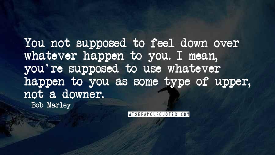 Bob Marley Quotes: You not supposed to feel down over whatever happen to you. I mean, you're supposed to use whatever happen to you as some type of upper, not a downer.
