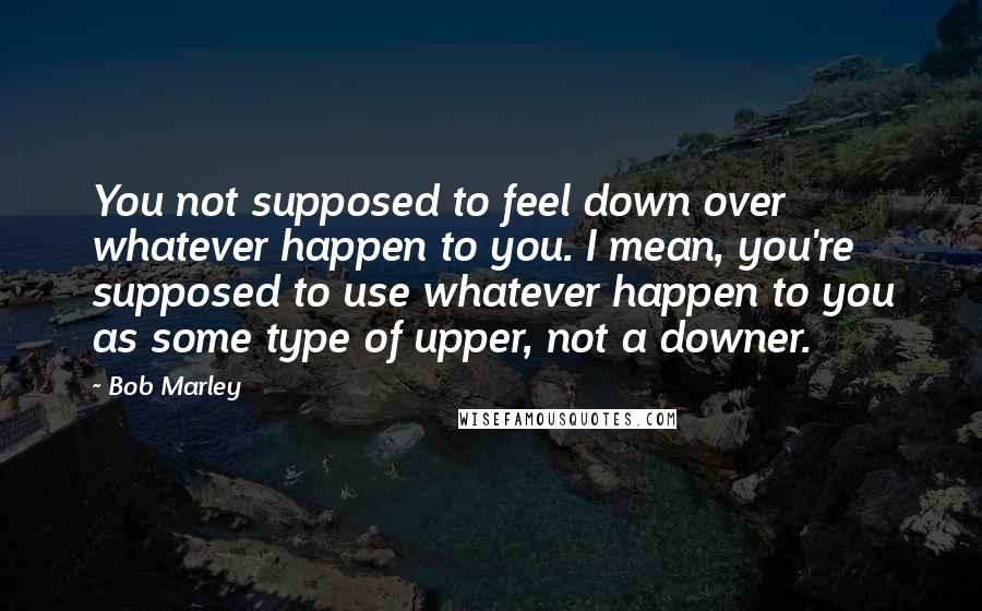 Bob Marley Quotes: You not supposed to feel down over whatever happen to you. I mean, you're supposed to use whatever happen to you as some type of upper, not a downer.