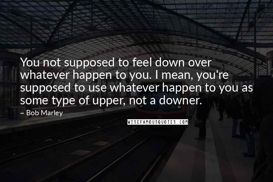 Bob Marley Quotes: You not supposed to feel down over whatever happen to you. I mean, you're supposed to use whatever happen to you as some type of upper, not a downer.