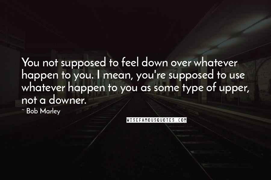 Bob Marley Quotes: You not supposed to feel down over whatever happen to you. I mean, you're supposed to use whatever happen to you as some type of upper, not a downer.