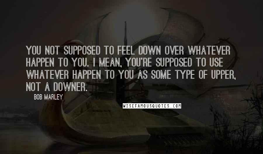 Bob Marley Quotes: You not supposed to feel down over whatever happen to you. I mean, you're supposed to use whatever happen to you as some type of upper, not a downer.