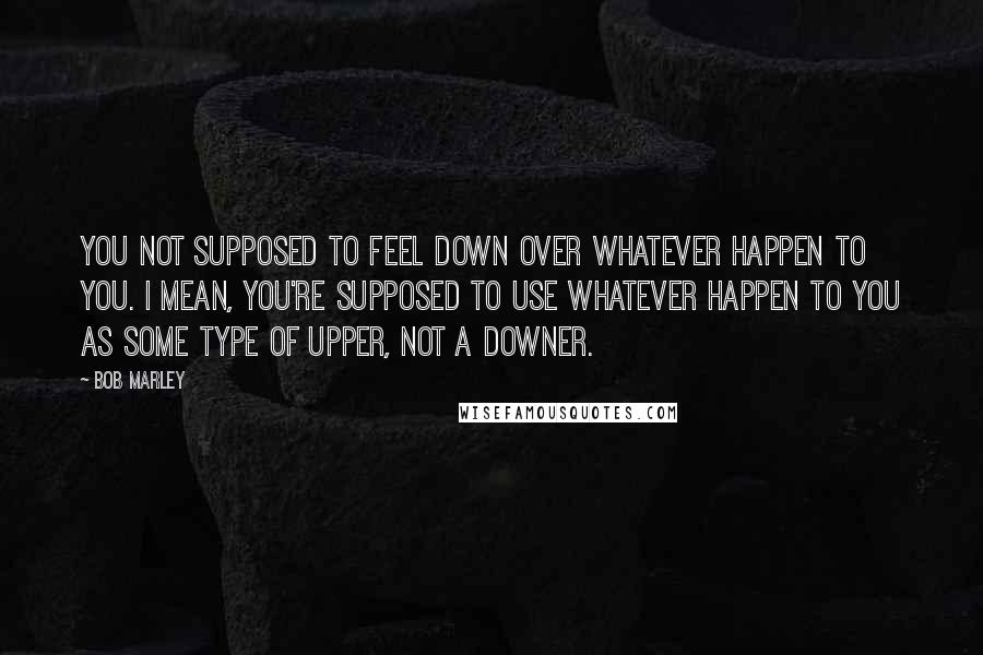 Bob Marley Quotes: You not supposed to feel down over whatever happen to you. I mean, you're supposed to use whatever happen to you as some type of upper, not a downer.